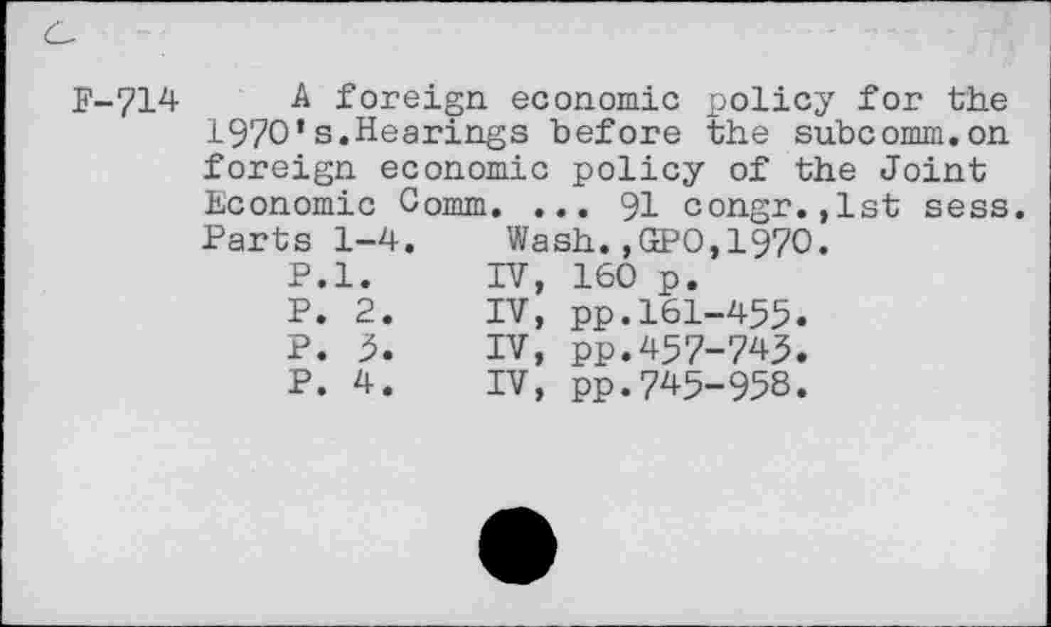 ﻿F-714
A foreign economic policy for the 1970*s.Hearings before the subcomm.on
foreign economic policy of the Joint Economic Comm. ... 91 congr.,lst sess.
Parts 1-4. Wash.,GPO,1970.
P.l.	rv,
P. 2.	IV,
P. 5.	IV,
P. 4.	IV,
160 p.
pp.161-455 pp.457-745 pp.745-958